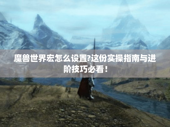 魔兽世界宏怎么设置?这份实操指南与进阶技巧必看! 魔兽世界宏怎么设置?这份实操指南与进阶技巧必看!