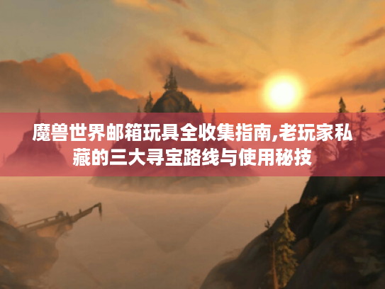魔兽世界邮箱玩具全收集指南,老玩家私藏的三大寻宝路线与使用秘技