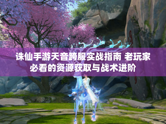 诛仙手游天音跨服实战指南 老玩家必看的资源获取与战术进阶 诛仙手游天音跨服实战指南 老玩家必看的资源获取与战术进阶