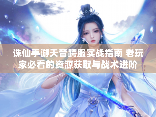 诛仙手游天音跨服实战指南 老玩家必看的资源获取与战术进阶 诛仙手游天音跨服实战指南 老玩家必看的资源获取与战术进阶