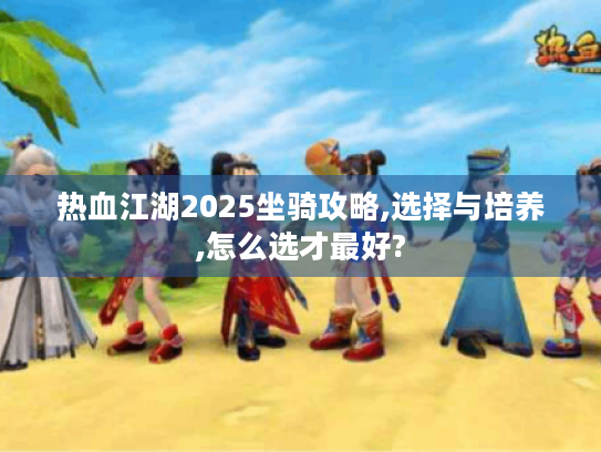 热血江湖2025坐骑攻略,选择与培养,怎么选才最好?