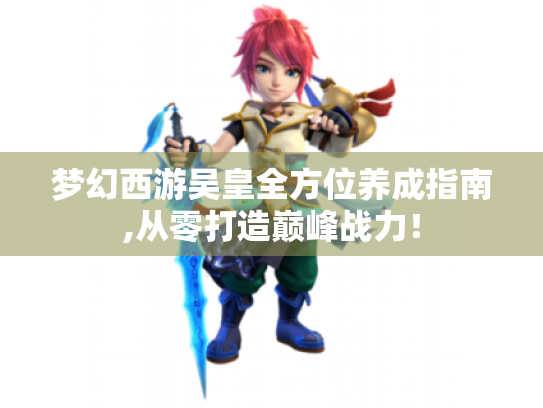 梦幻西游吴皇全方位养成指南,从零打造巅峰战力! 梦幻西游吴皇全方位养成指南,从零打造巅峰战力!