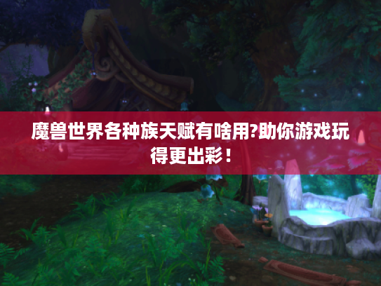 魔兽世界各种族天赋有啥用?助你游戏玩得更出彩！