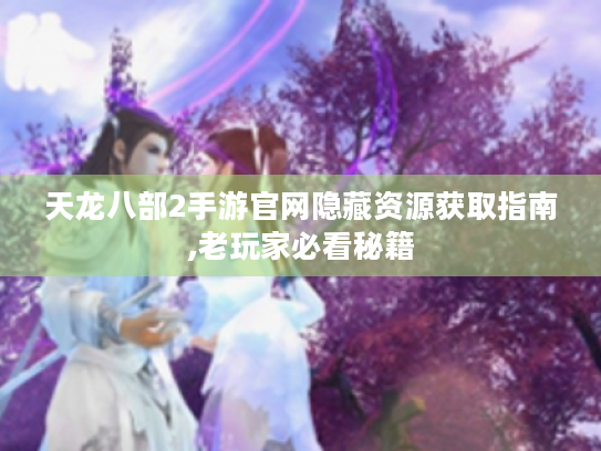 天龙八部2手游官网隐藏资源获取指南,老玩家必看秘籍