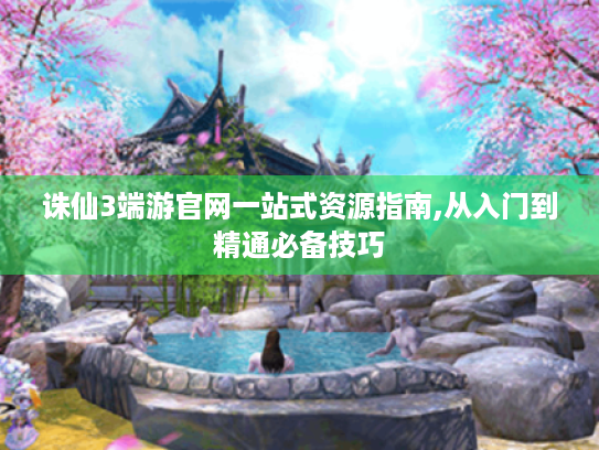 诛仙3端游官网一站式资源指南,从入门到精通必备技巧