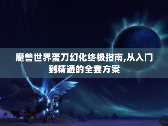 魔兽世界蛋刀幻化终极指南,从入门到精通的全套方案