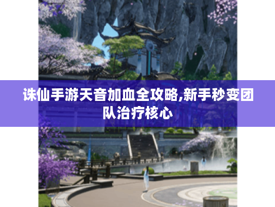 诛仙手游天音加血全攻略,新手秒变团队治疗核心