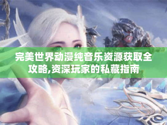 完美世界动漫纯音乐资源获取全攻略,资深玩家的私藏指南