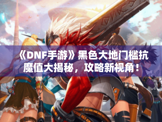 《DNF手游》黑色大地门槛抗魔值大揭秘，攻略新视角！