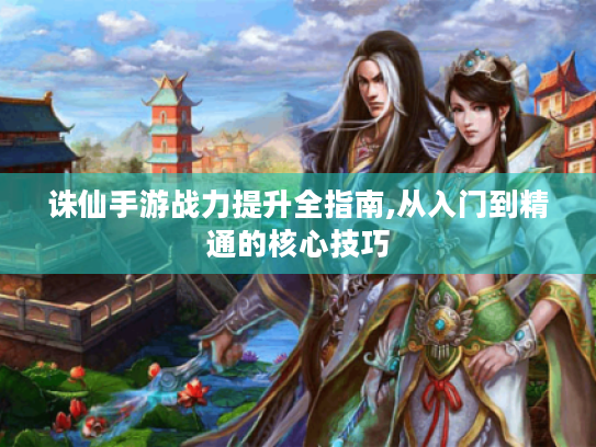 诛仙手游战力提升全指南,从入门到精通的核心技巧