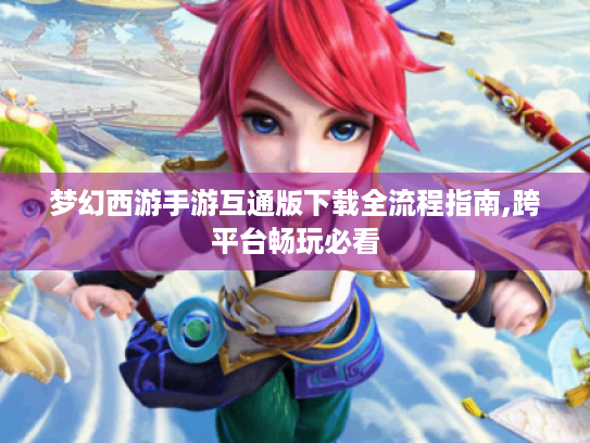 梦幻西游手游互通版下载全流程指南,跨平台畅玩必看 梦幻西游手游互通版下载全流程指南,跨平台畅玩必看