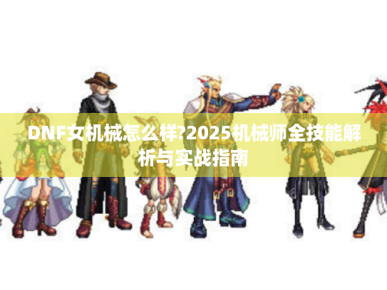 DNF女机械怎么样?2025机械师全技能解析与实战指南