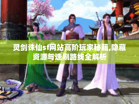 灵剑诛仙sf网站高阶玩家秘籍,隐藏资源与速刷路线全解析 灵剑诛仙sf网站高阶玩家秘籍,隐藏资源与速刷路线全解析