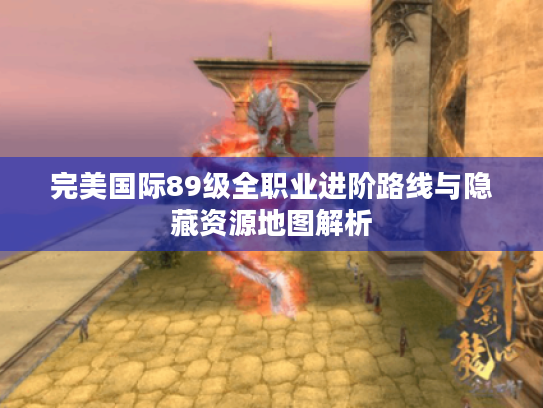 完美国际89级全职业进阶路线与隐藏资源地图解析