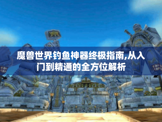 魔兽世界钓鱼神器终极指南,从入门到精通的全方位解析