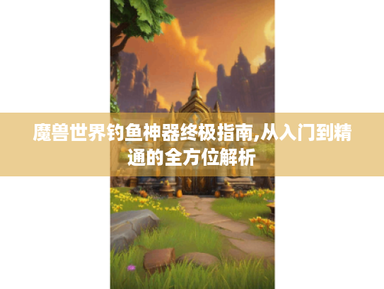 魔兽世界钓鱼神器终极指南,从入门到精通的全方位解析