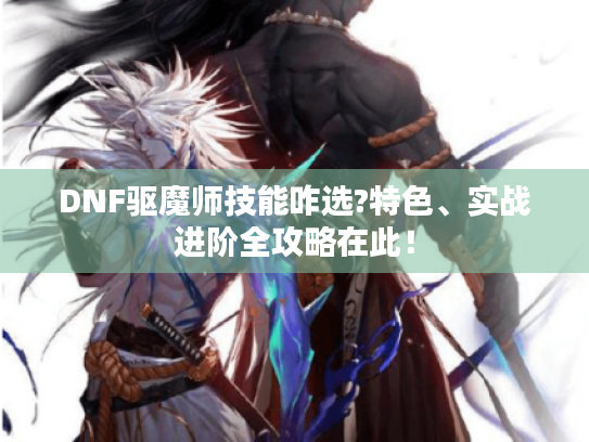 DNF驱魔师技能咋选?特色、实战进阶全攻略在此! DNF驱魔师技能咋选?特色、实战进阶全攻略在此!