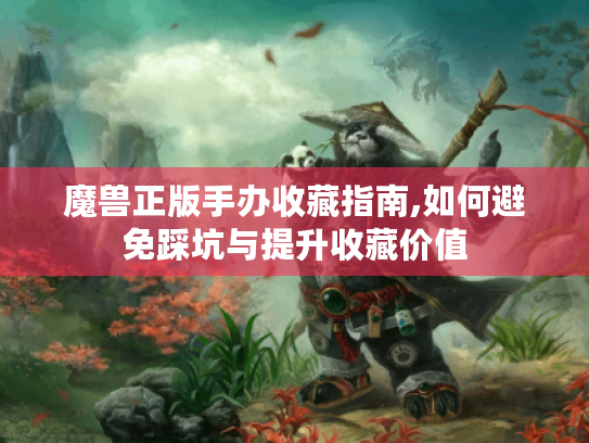 魔兽正版手办收藏指南,如何避免踩坑与提升收藏价值