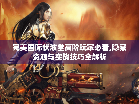 完美国际伏波堂高阶玩家必看,隐藏资源与实战技巧全解析 完美国际伏波堂高阶玩家必看,隐藏资源与实战技巧全解析
