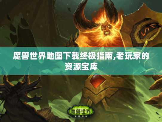 魔兽世界地图下载终极指南,老玩家的资源宝库