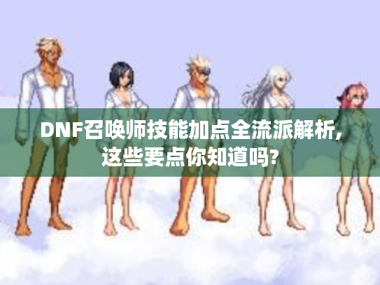DNF召唤师技能加点全流派解析,这些要点你知道吗? DNF召唤师技能加点全流派解析,这些要点你知道吗?