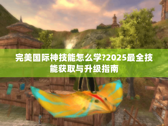 完美国际神技能怎么学?2025最全技能获取与升级指南