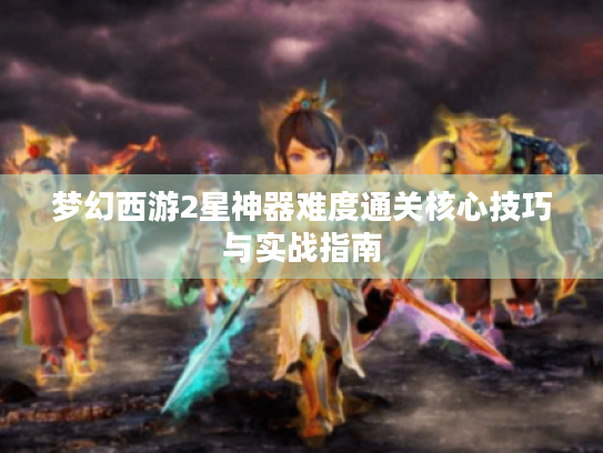 梦幻西游2星神器难度通关核心技巧与实战指南 梦幻西游2星神器难度通关核心技巧与实战指南
