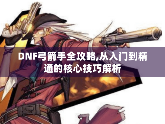 DNF弓箭手全攻略,从入门到精通的核心技巧解析