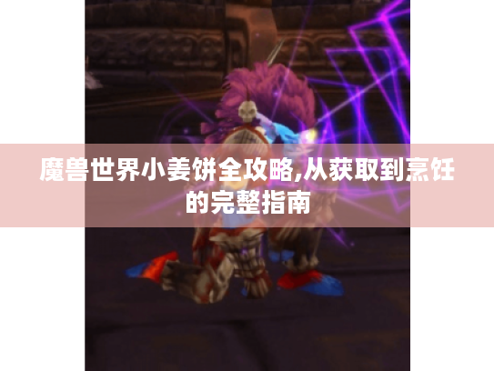 魔兽世界小姜饼全攻略,从获取到烹饪的完整指南