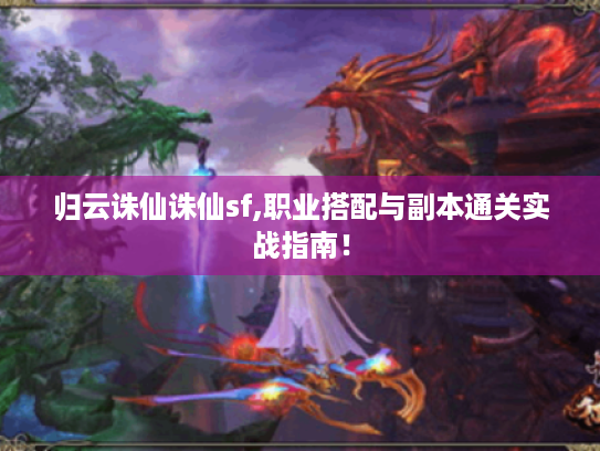 归云诛仙诛仙sf,职业搭配与副本通关实战指南！