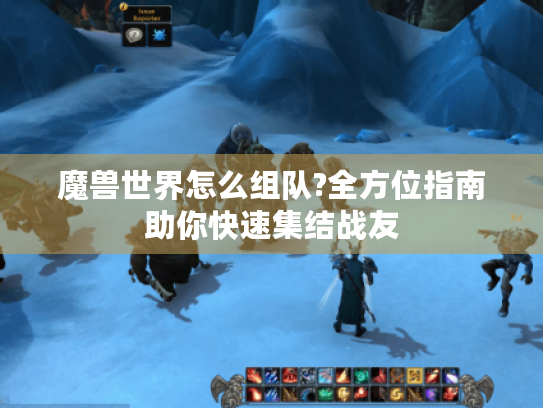 魔兽世界怎么组队?全方位指南助你快速集结战友