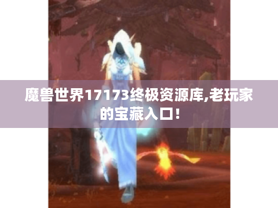 魔兽世界17173终极资源库,老玩家的宝藏入口！