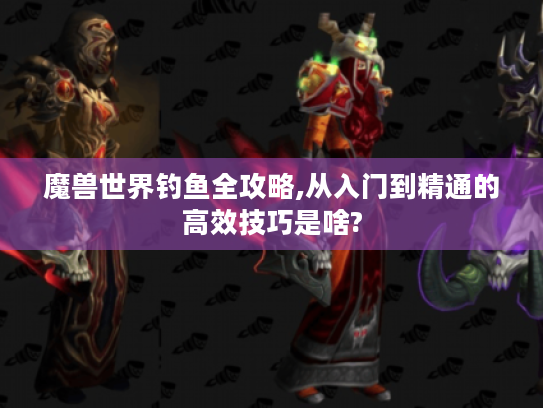魔兽世界钓鱼全攻略,从入门到精通的高效技巧是啥?