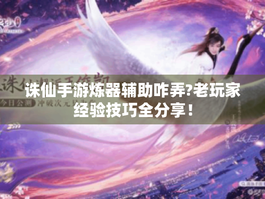 诛仙手游炼器辅助咋弄?老玩家经验技巧全分享！