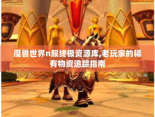 魔兽世界n服终极资源库,老玩家的稀有物资追踪指南
