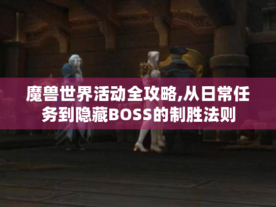 魔兽世界活动全攻略,从日常任务到隐藏BOSS的制胜法则