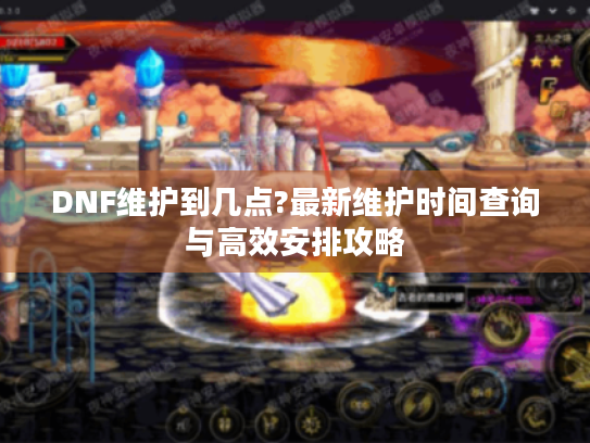 DNF维护到几点?最新维护时间查询与高效安排攻略 DNF维护到几点?最新维护时间查询与高效安排攻略