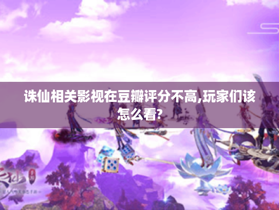 诛仙相关影视在豆瓣评分不高,玩家们该怎么看? 诛仙相关影视在豆瓣评分不高,玩家们该怎么看?