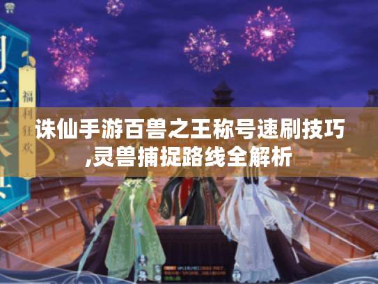 诛仙手游百兽之王称号速刷技巧,灵兽捕捉路线全解析 诛仙手游百兽之王称号速刷技巧,灵兽捕捉路线全解析