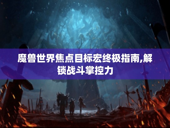 魔兽世界焦点目标宏终极指南,解锁战斗掌控力