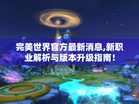 完美世界官方最新消息,新职业解析与版本升级指南！