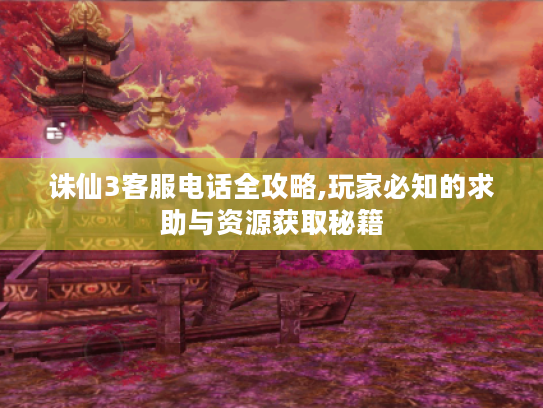诛仙3客服电话全攻略,玩家必知的求助与资源获取秘籍