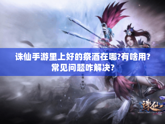 诛仙手游里上好的祭酒在哪?有啥用?常见问题咋解决?