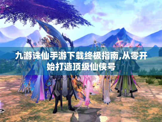 九游诛仙手游下载终极指南,从零开始打造顶级仙侠号