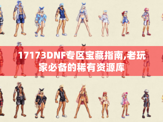 17173DNF专区宝藏指南,老玩家必备的稀有资源库