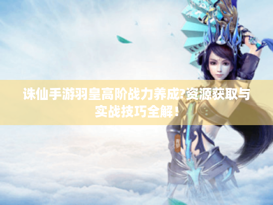 诛仙手游羽皇高阶战力养成?资源获取与实战技巧全解! 诛仙手游羽皇高阶战力养成?资源获取与实战技巧全解!