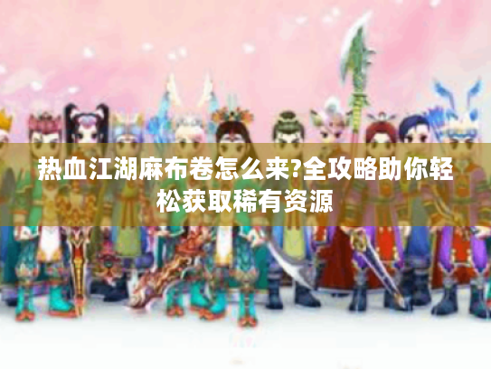 热血江湖麻布卷怎么来?全攻略助你轻松获取稀有资源