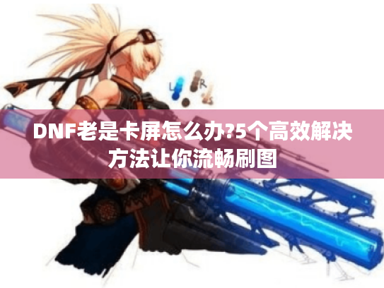 DNF老是卡屏怎么办?5个高效解决方法让你流畅刷图