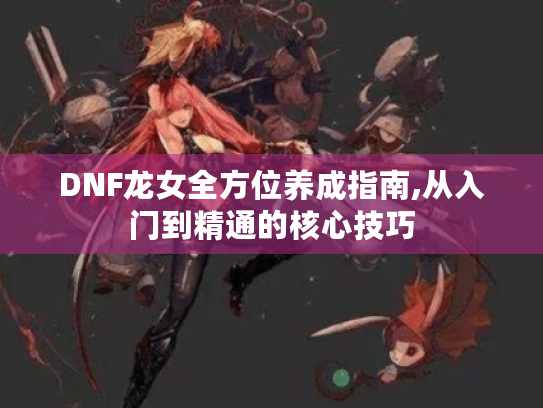 DNF龙女全方位养成指南,从入门到精通的核心技巧 DNF龙女全方位养成指南,从入门到精通的核心技巧