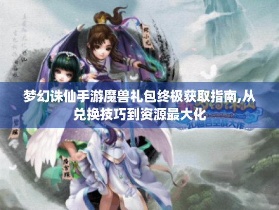 梦幻诛仙手游魔兽礼包终极获取指南,从兑换技巧到资源最大化